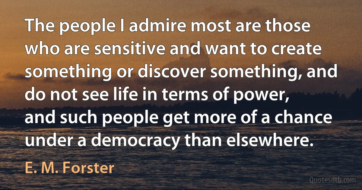 The people I admire most are those who are sensitive and want to create something or discover something, and do not see life in terms of power, and such people get more of a chance under a democracy than elsewhere. (E. M. Forster)