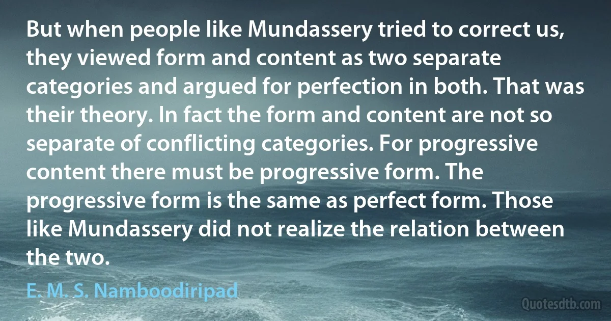 But when people like Mundassery tried to correct us, they viewed form and content as two separate categories and argued for perfection in both. That was their theory. In fact the form and content are not so separate of conflicting categories. For progressive content there must be progressive form. The progressive form is the same as perfect form. Those like Mundassery did not realize the relation between the two. (E. M. S. Namboodiripad)