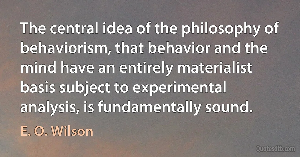 The central idea of the philosophy of behaviorism, that behavior and the mind have an entirely materialist basis subject to experimental analysis, is fundamentally sound. (E. O. Wilson)