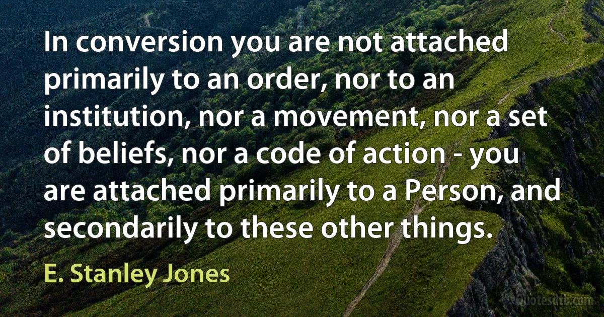 In conversion you are not attached primarily to an order, nor to an institution, nor a movement, nor a set of beliefs, nor a code of action - you are attached primarily to a Person, and secondarily to these other things. (E. Stanley Jones)