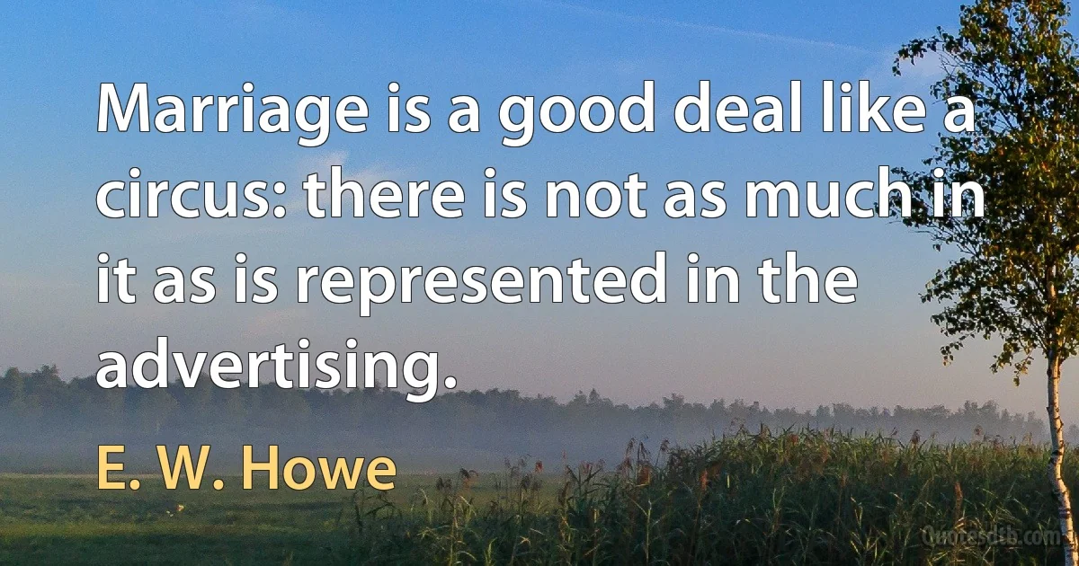 Marriage is a good deal like a circus: there is not as much in it as is represented in the advertising. (E. W. Howe)