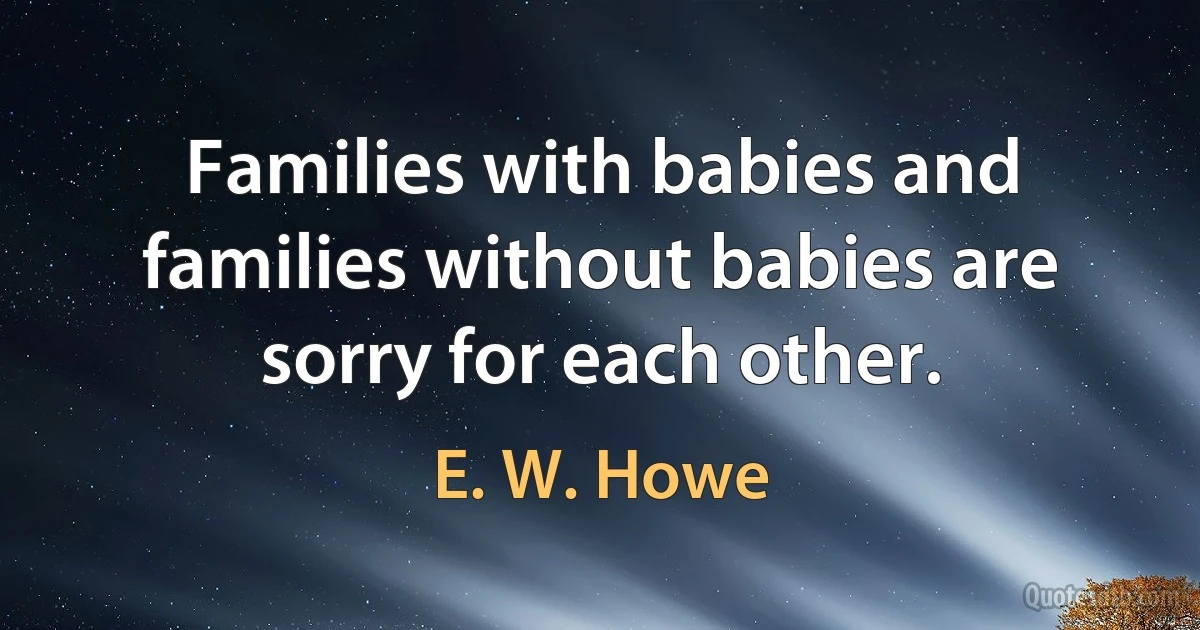 Families with babies and families without babies are sorry for each other. (E. W. Howe)