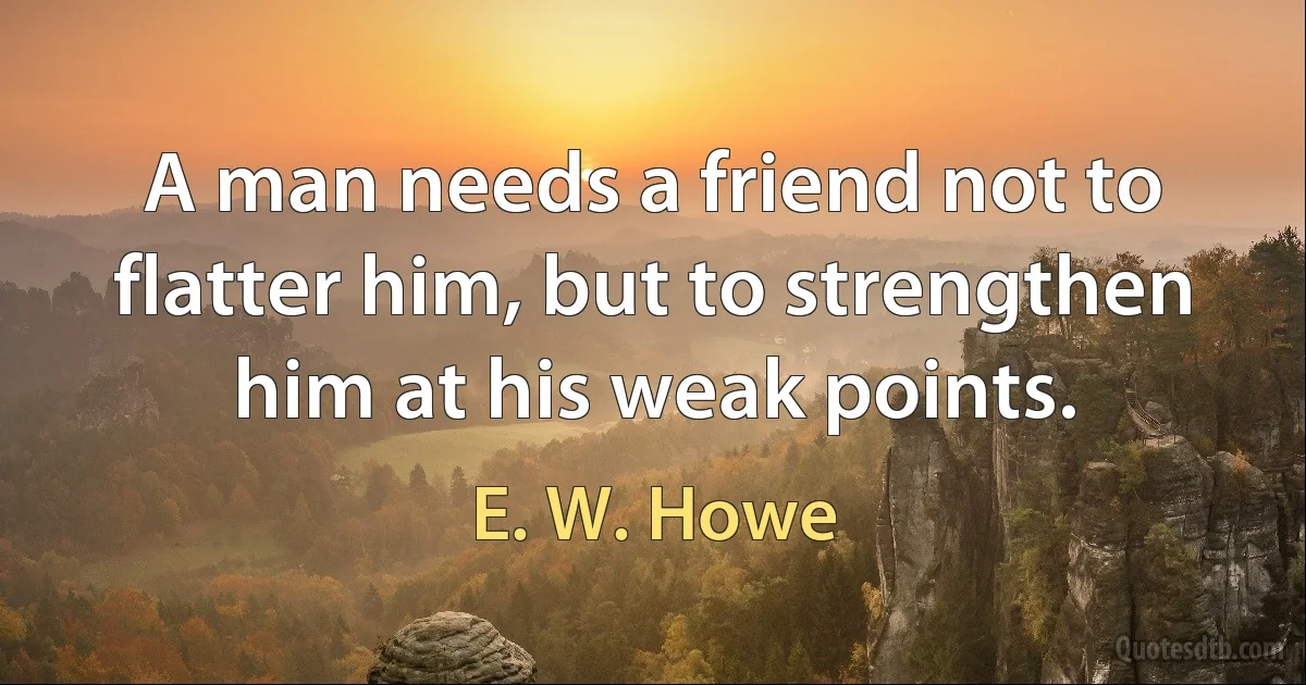 A man needs a friend not to flatter him, but to strengthen him at his weak points. (E. W. Howe)