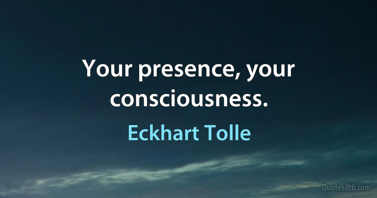 Your presence, your consciousness. (Eckhart Tolle)