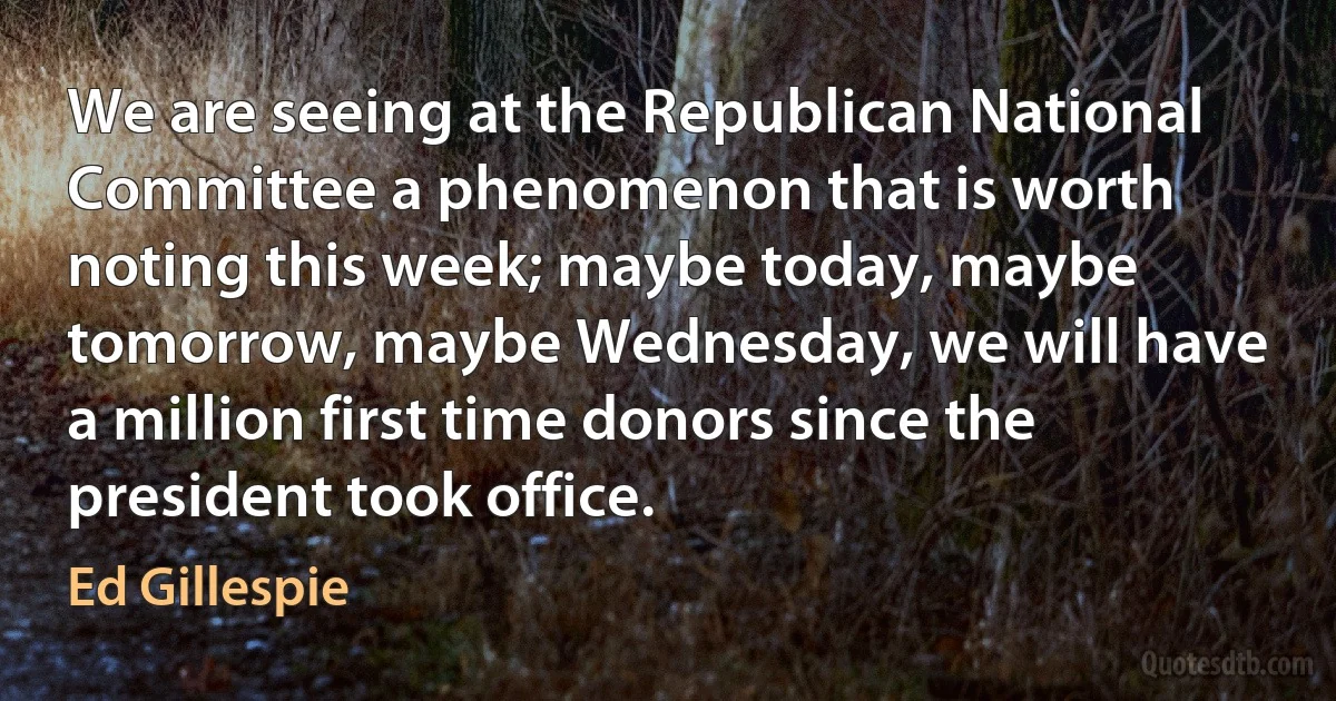 We are seeing at the Republican National Committee a phenomenon that is worth noting this week; maybe today, maybe tomorrow, maybe Wednesday, we will have a million first time donors since the president took office. (Ed Gillespie)