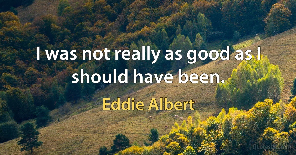 I was not really as good as I should have been. (Eddie Albert)