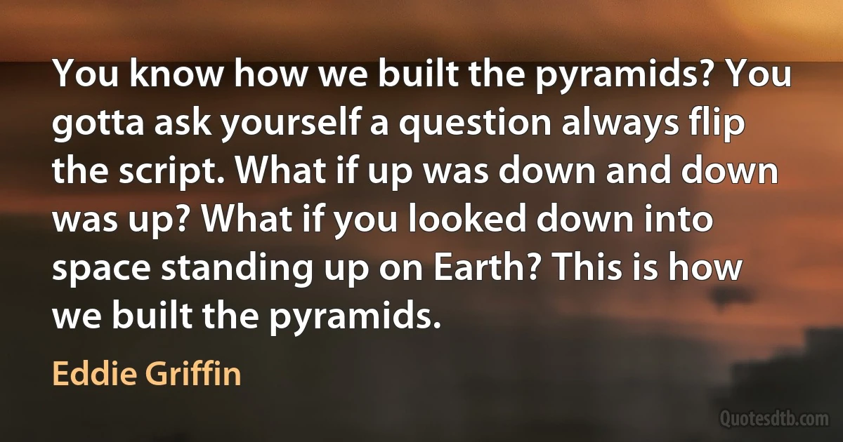 You know how we built the pyramids? You gotta ask yourself a question always flip the script. What if up was down and down was up? What if you looked down into space standing up on Earth? This is how we built the pyramids. (Eddie Griffin)