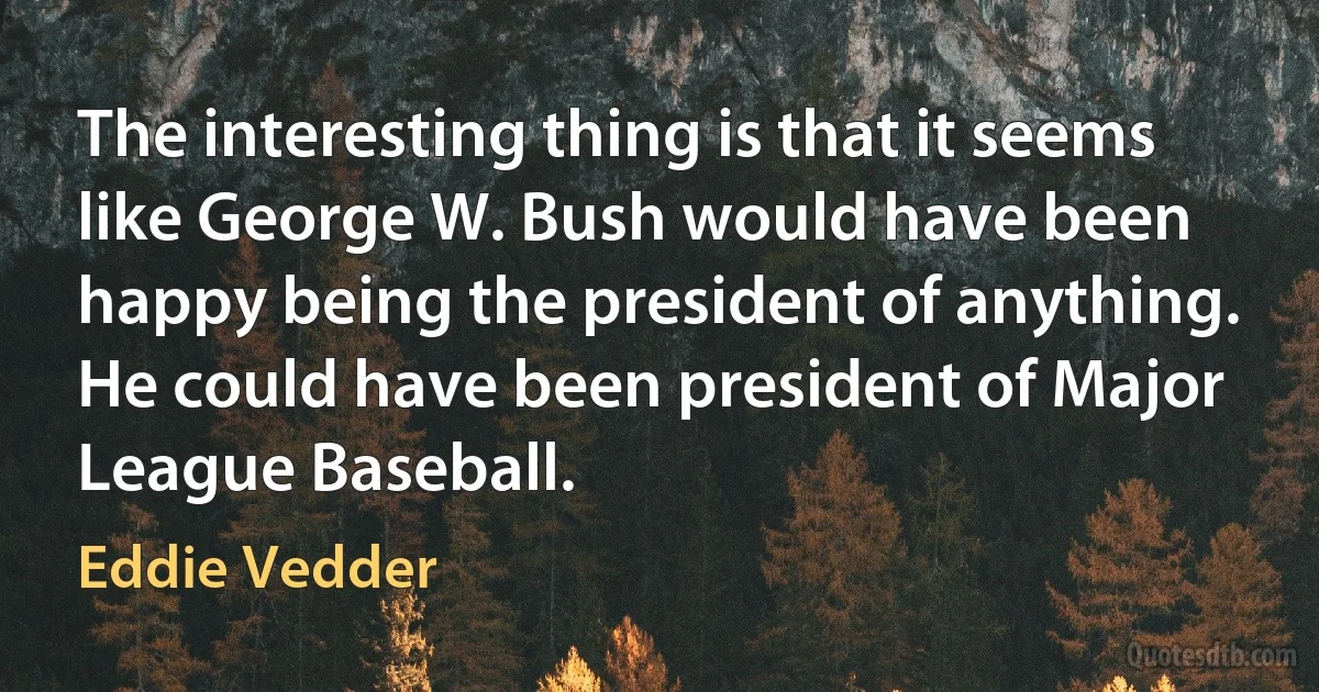 The interesting thing is that it seems like George W. Bush would have been happy being the president of anything. He could have been president of Major League Baseball. (Eddie Vedder)