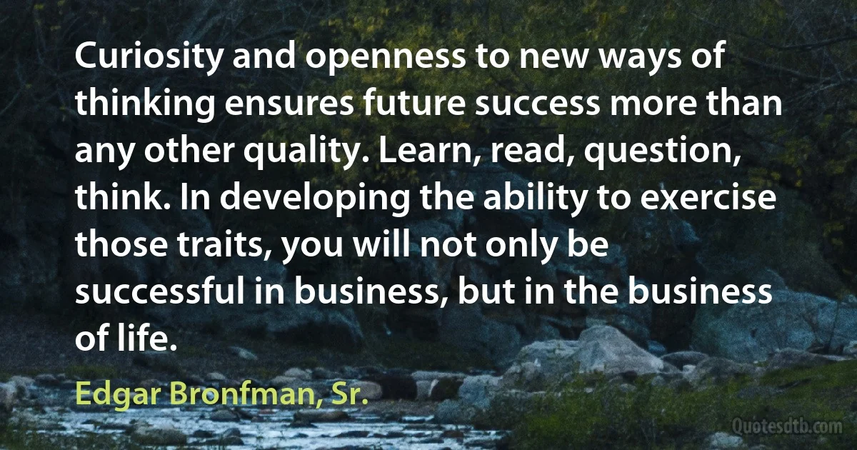 Curiosity and openness to new ways of thinking ensures future success more than any other quality. Learn, read, question, think. In developing the ability to exercise those traits, you will not only be successful in business, but in the business of life. (Edgar Bronfman, Sr.)