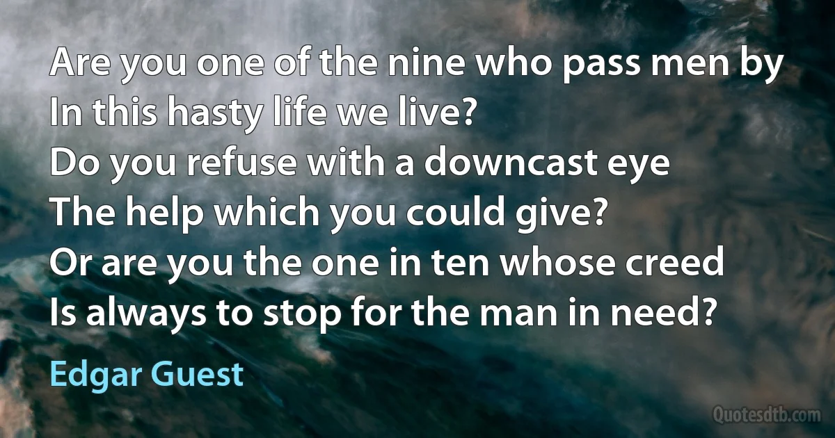 Are you one of the nine who pass men by
In this hasty life we live?
Do you refuse with a downcast eye
The help which you could give?
Or are you the one in ten whose creed
Is always to stop for the man in need? (Edgar Guest)