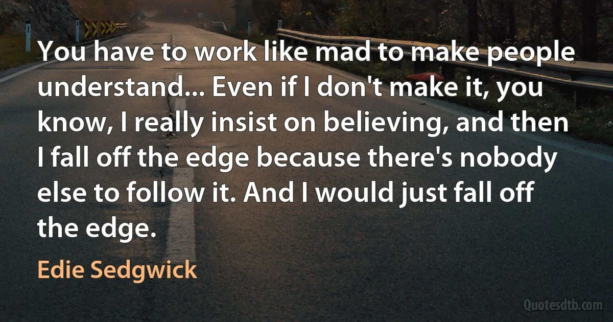 You have to work like mad to make people understand... Even if I don't make it, you know, I really insist on believing, and then I fall off the edge because there's nobody else to follow it. And I would just fall off the edge. (Edie Sedgwick)