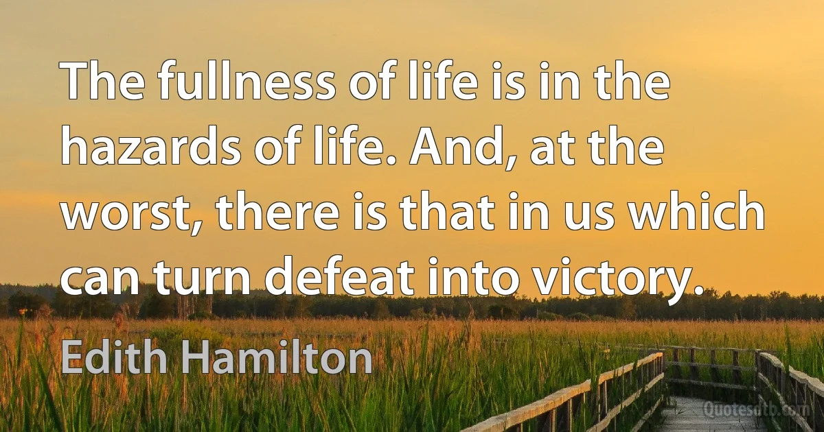 The fullness of life is in the hazards of life. And, at the worst, there is that in us which can turn defeat into victory. (Edith Hamilton)