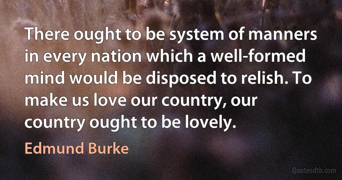 There ought to be system of manners in every nation which a well-formed mind would be disposed to relish. To make us love our country, our country ought to be lovely. (Edmund Burke)