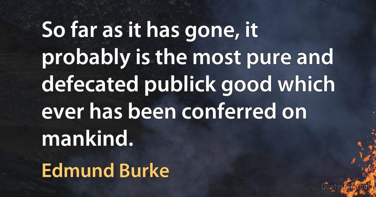 So far as it has gone, it probably is the most pure and defecated publick good which ever has been conferred on mankind. (Edmund Burke)