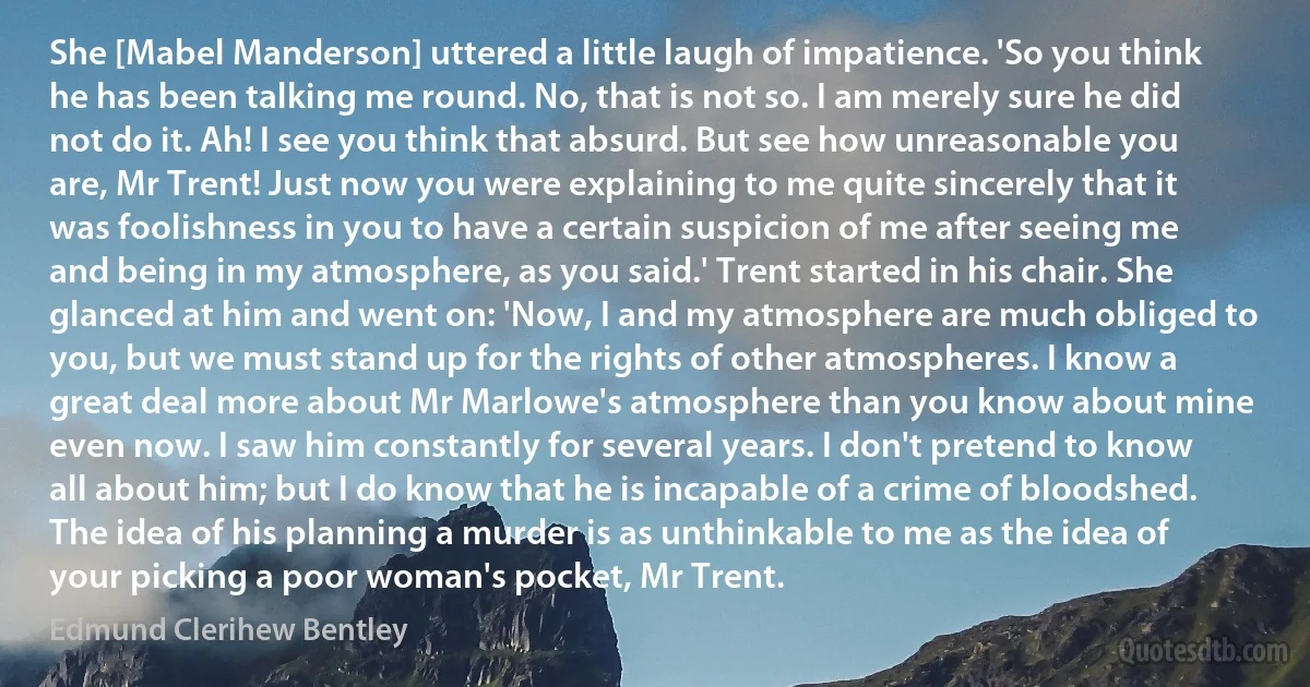 She [Mabel Manderson] uttered a little laugh of impatience. 'So you think he has been talking me round. No, that is not so. I am merely sure he did not do it. Ah! I see you think that absurd. But see how unreasonable you are, Mr Trent! Just now you were explaining to me quite sincerely that it was foolishness in you to have a certain suspicion of me after seeing me and being in my atmosphere, as you said.' Trent started in his chair. She glanced at him and went on: 'Now, I and my atmosphere are much obliged to you, but we must stand up for the rights of other atmospheres. I know a great deal more about Mr Marlowe's atmosphere than you know about mine even now. I saw him constantly for several years. I don't pretend to know all about him; but I do know that he is incapable of a crime of bloodshed. The idea of his planning a murder is as unthinkable to me as the idea of your picking a poor woman's pocket, Mr Trent. (Edmund Clerihew Bentley)