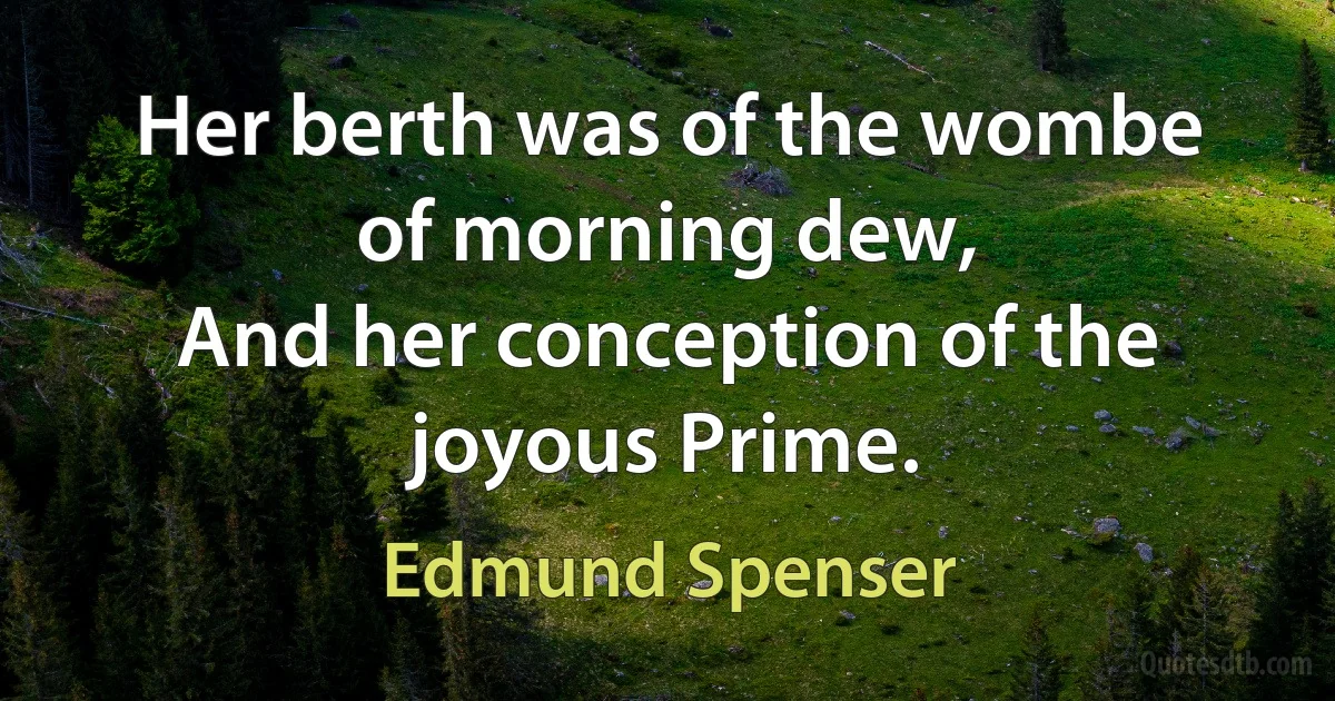 Her berth was of the wombe of morning dew,
And her conception of the joyous Prime. (Edmund Spenser)