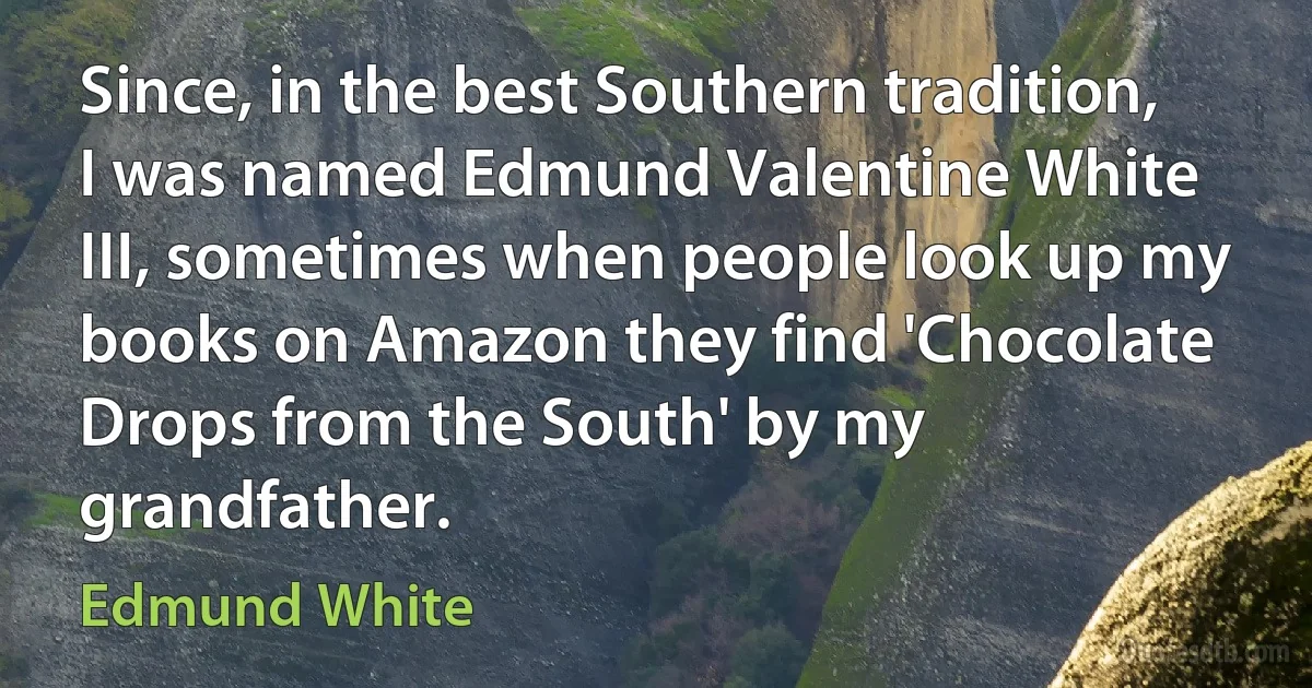 Since, in the best Southern tradition, I was named Edmund Valentine White III, sometimes when people look up my books on Amazon they find 'Chocolate Drops from the South' by my grandfather. (Edmund White)