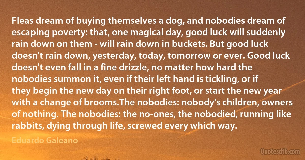 Fleas dream of buying themselves a dog, and nobodies dream of escaping poverty: that, one magical day, good luck will suddenly rain down on them - will rain down in buckets. But good luck doesn't rain down, yesterday, today, tomorrow or ever. Good luck doesn't even fall in a fine drizzle, no matter how hard the nobodies summon it, even if their left hand is tickling, or if they begin the new day on their right foot, or start the new year with a change of brooms.The nobodies: nobody's children, owners of nothing. The nobodies: the no-ones, the nobodied, running like rabbits, dying through life, screwed every which way. (Eduardo Galeano)