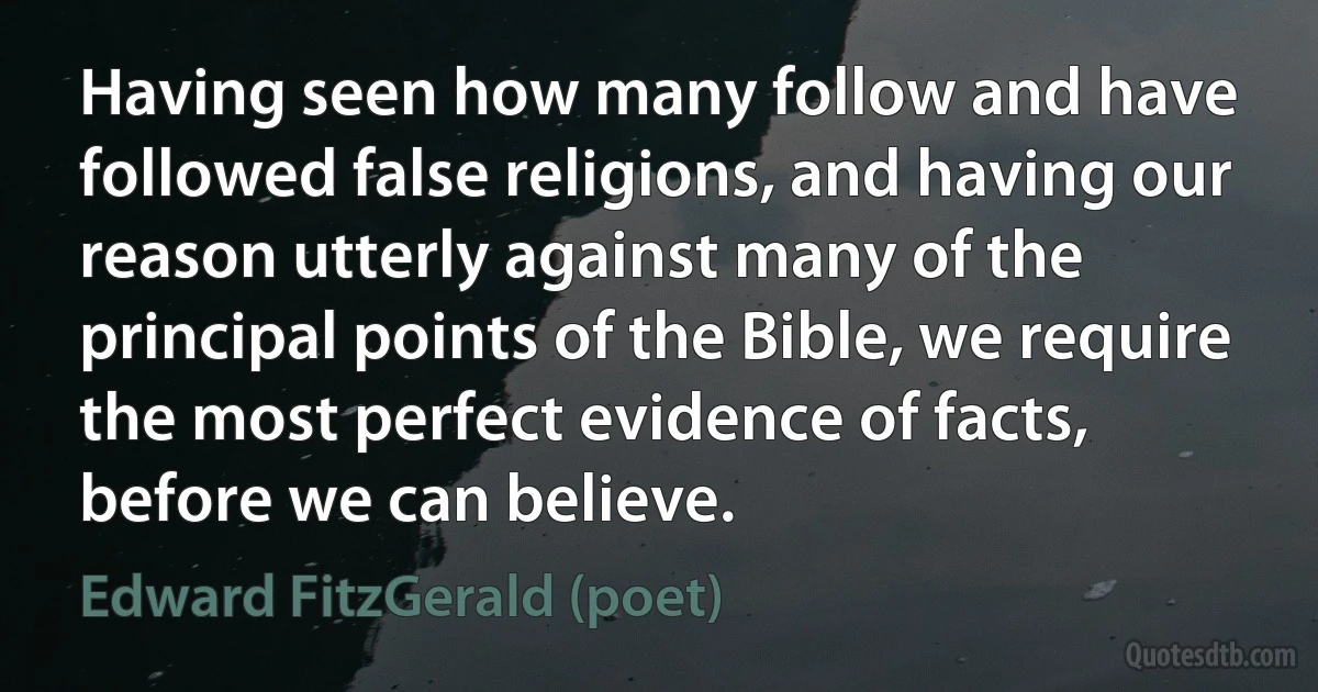 Having seen how many follow and have followed false religions, and having our reason utterly against many of the principal points of the Bible, we require the most perfect evidence of facts, before we can believe. (Edward FitzGerald (poet))