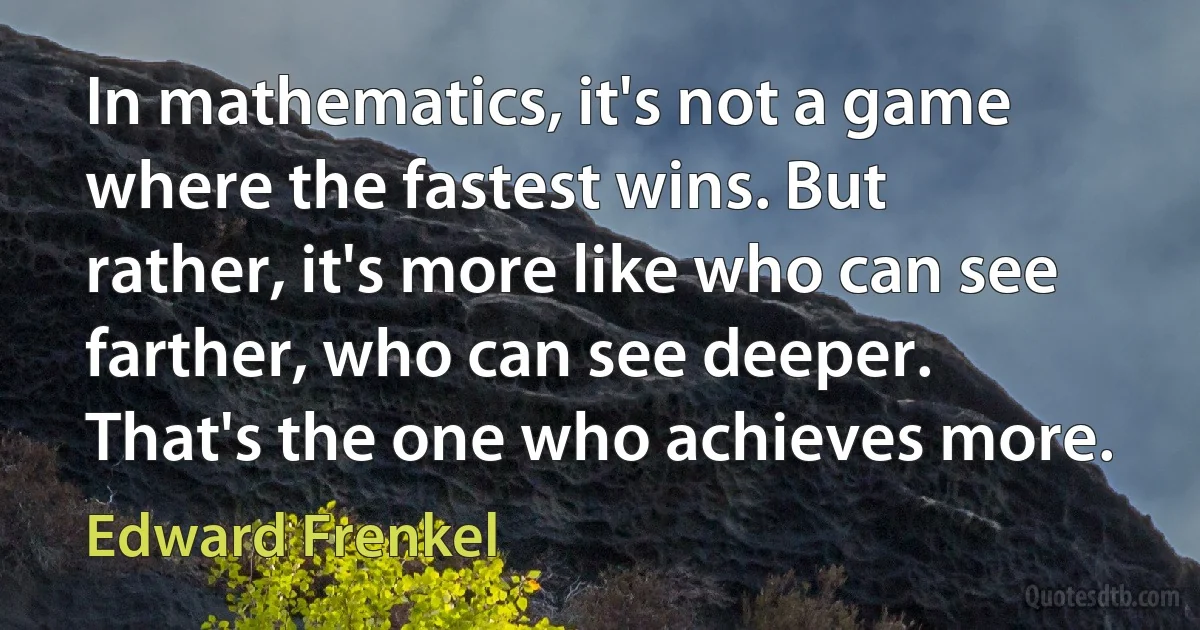 In mathematics, it's not a game where the fastest wins. But rather, it's more like who can see farther, who can see deeper. That's the one who achieves more. (Edward Frenkel)