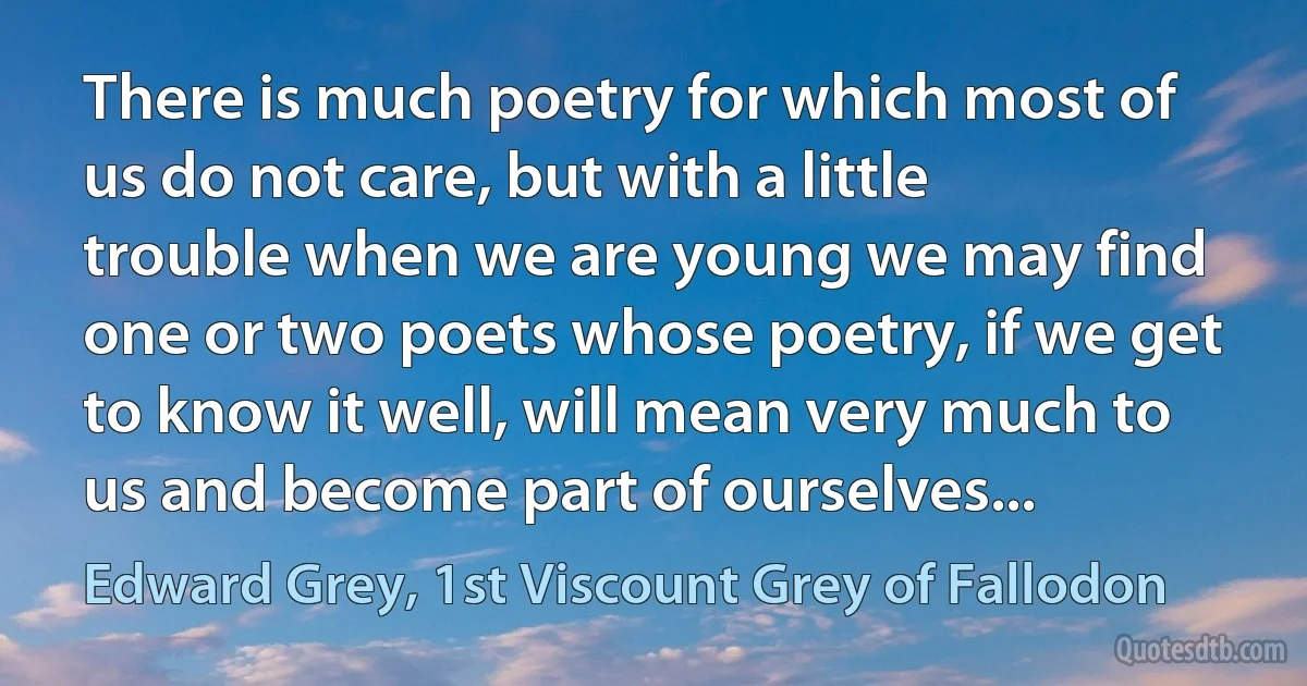 There is much poetry for which most of us do not care, but with a little trouble when we are young we may find one or two poets whose poetry, if we get to know it well, will mean very much to us and become part of ourselves... (Edward Grey, 1st Viscount Grey of Fallodon)