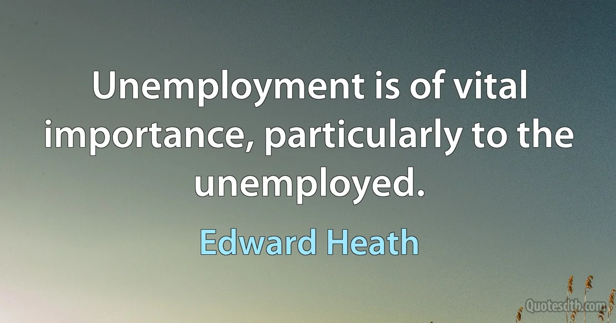 Unemployment is of vital importance, particularly to the unemployed. (Edward Heath)