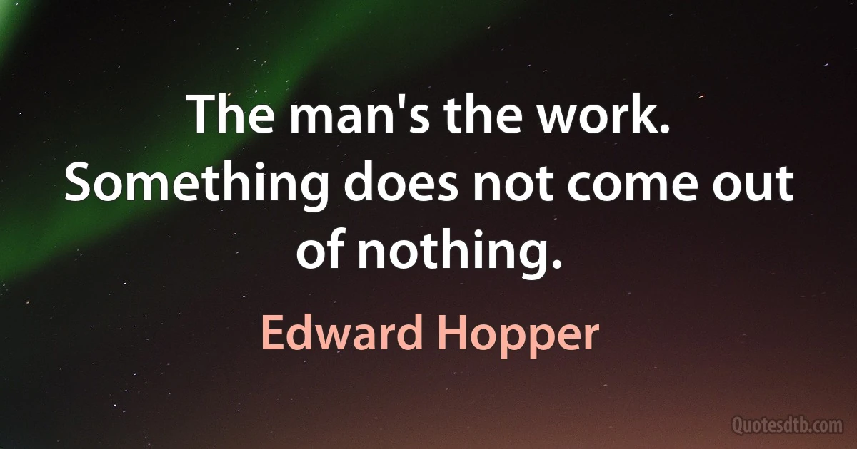 The man's the work. Something does not come out of nothing. (Edward Hopper)