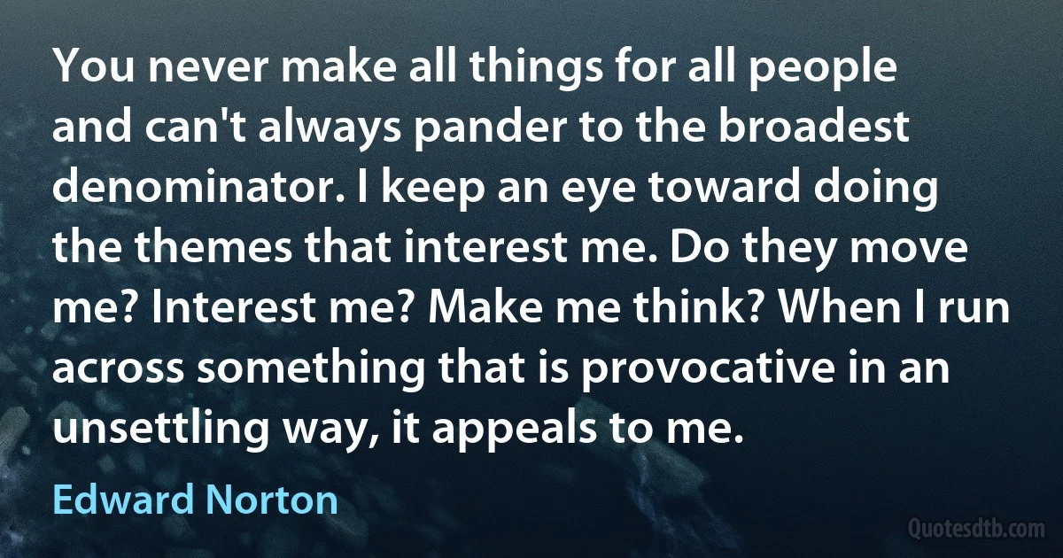 You never make all things for all people and can't always pander to the broadest denominator. I keep an eye toward doing the themes that interest me. Do they move me? Interest me? Make me think? When I run across something that is provocative in an unsettling way, it appeals to me. (Edward Norton)