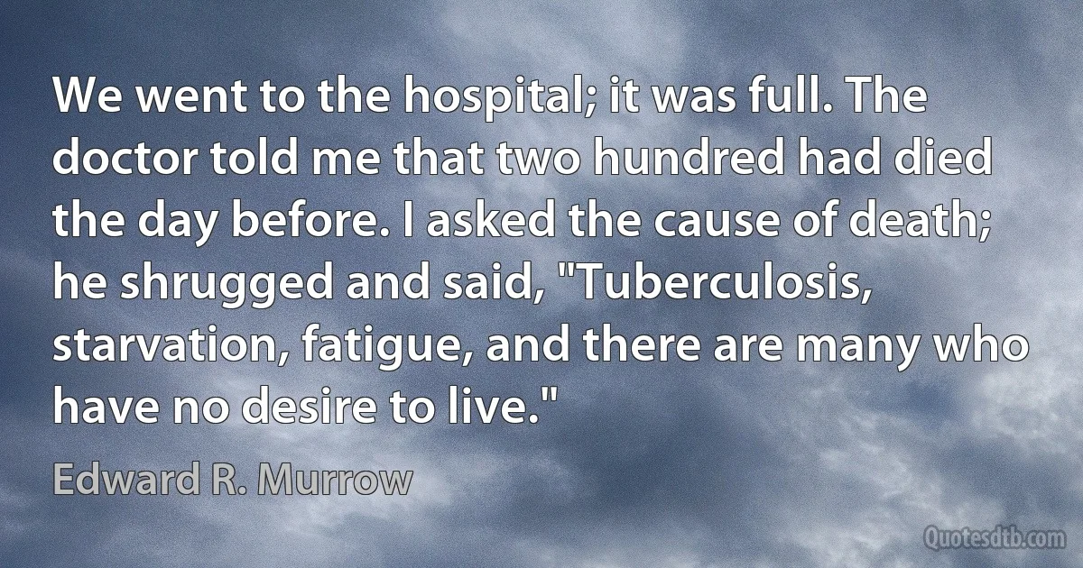 We went to the hospital; it was full. The doctor told me that two hundred had died the day before. I asked the cause of death; he shrugged and said, "Tuberculosis, starvation, fatigue, and there are many who have no desire to live." (Edward R. Murrow)