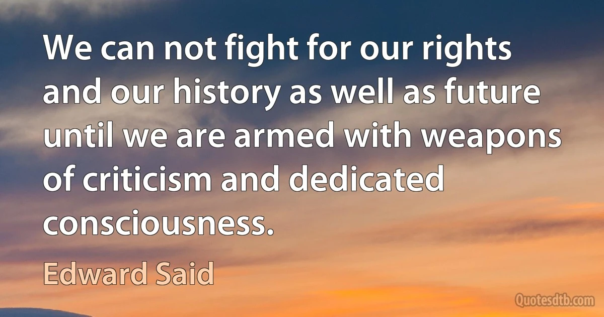 We can not fight for our rights and our history as well as future until we are armed with weapons of criticism and dedicated consciousness. (Edward Said)