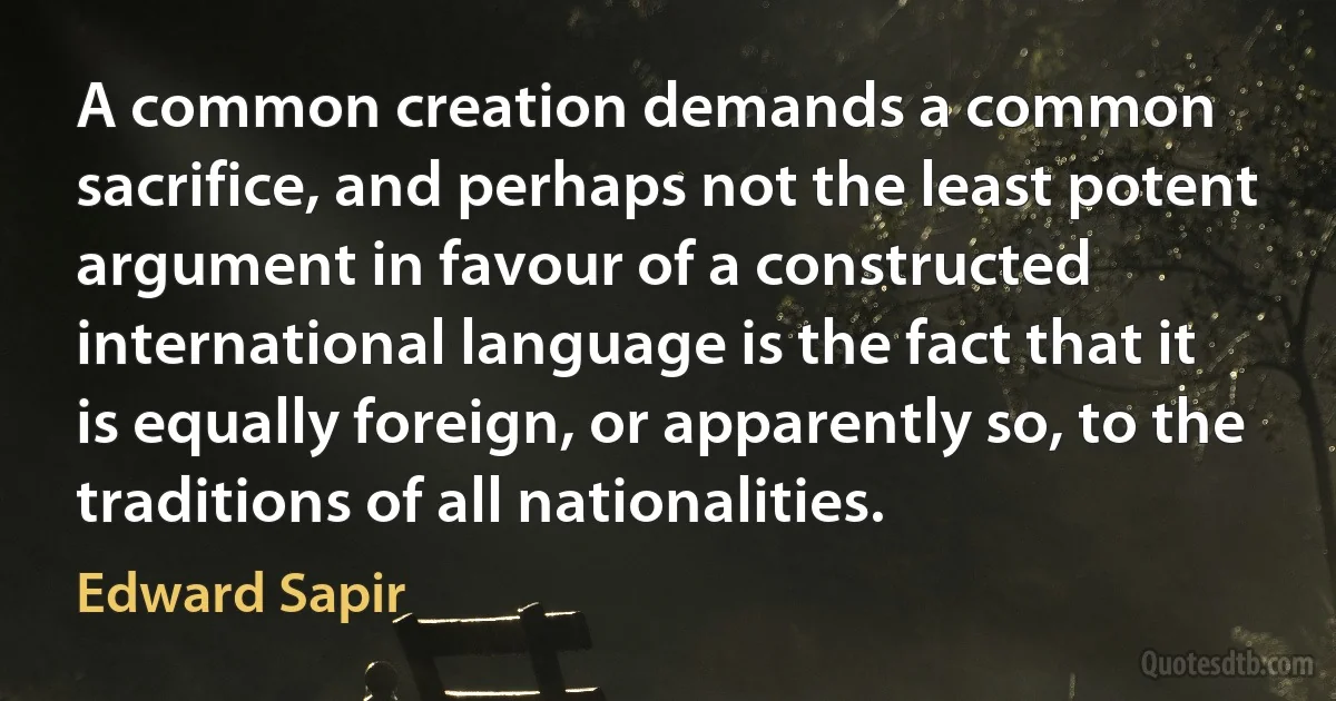 A common creation demands a common sacrifice, and perhaps not the least potent argument in favour of a constructed international language is the fact that it is equally foreign, or apparently so, to the traditions of all nationalities. (Edward Sapir)