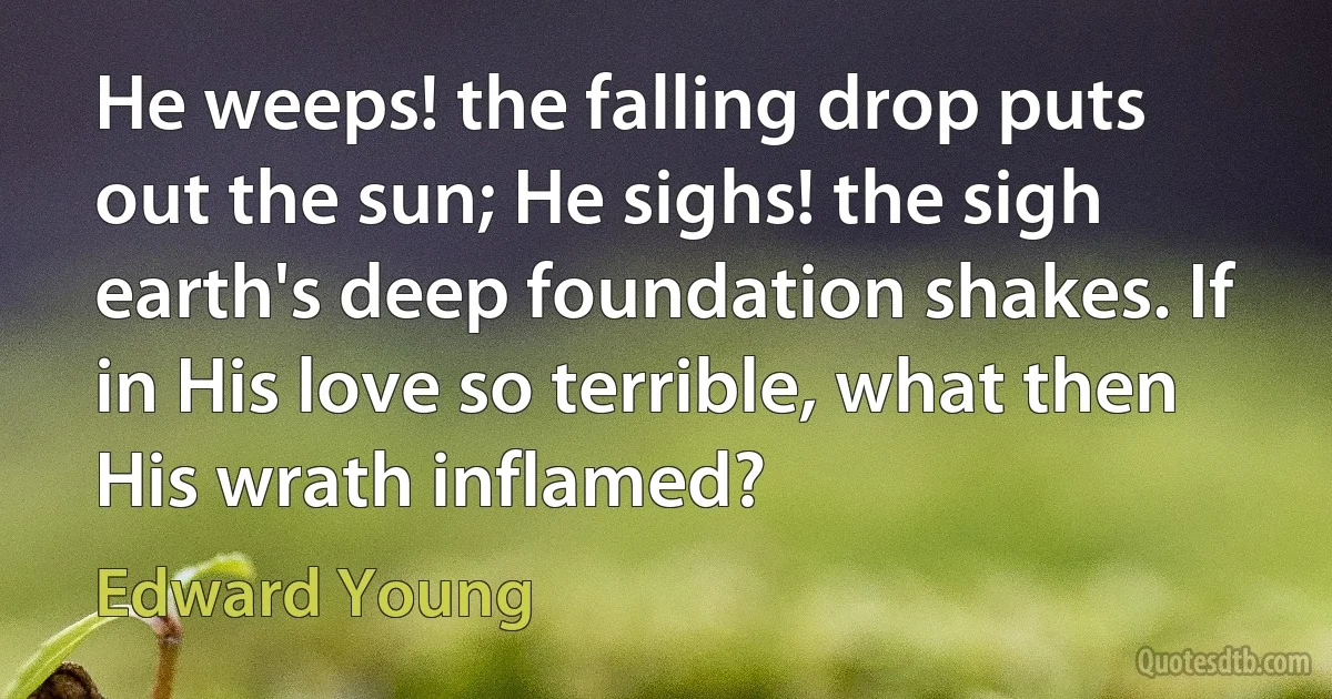 He weeps! the falling drop puts out the sun; He sighs! the sigh earth's deep foundation shakes. If in His love so terrible, what then His wrath inflamed? (Edward Young)