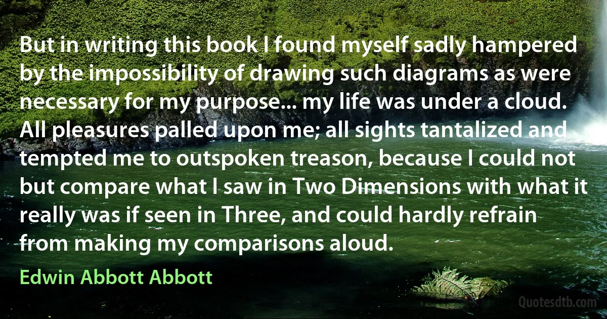 But in writing this book I found myself sadly hampered by the impossibility of drawing such diagrams as were necessary for my purpose... my life was under a cloud. All pleasures palled upon me; all sights tantalized and tempted me to outspoken treason, because I could not but compare what I saw in Two Dimensions with what it really was if seen in Three, and could hardly refrain from making my comparisons aloud. (Edwin Abbott Abbott)