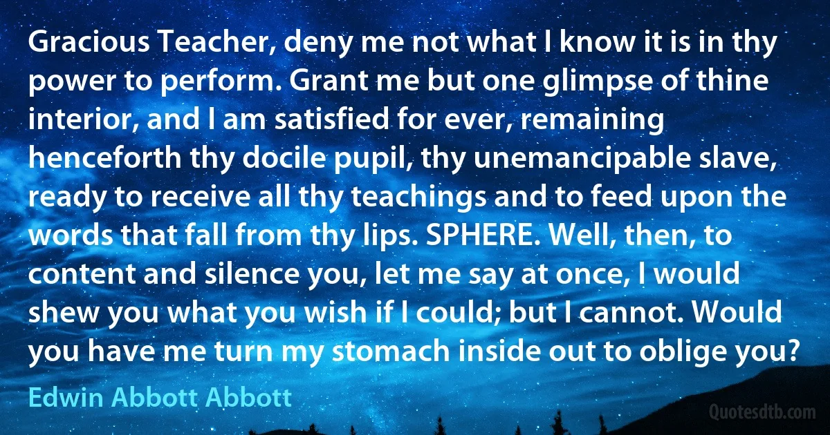 Gracious Teacher, deny me not what I know it is in thy power to perform. Grant me but one glimpse of thine interior, and I am satisfied for ever, remaining henceforth thy docile pupil, thy unemancipable slave, ready to receive all thy teachings and to feed upon the words that fall from thy lips. SPHERE. Well, then, to content and silence you, let me say at once, I would shew you what you wish if I could; but I cannot. Would you have me turn my stomach inside out to oblige you? (Edwin Abbott Abbott)