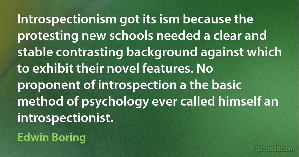 Introspectionism got its ism because the protesting new schools needed a clear and stable contrasting background against which to exhibit their novel features. No proponent of introspection a the basic method of psychology ever called himself an introspectionist. (Edwin Boring)