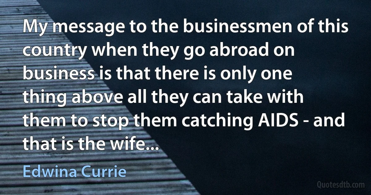 My message to the businessmen of this country when they go abroad on business is that there is only one thing above all they can take with them to stop them catching AIDS - and that is the wife... (Edwina Currie)