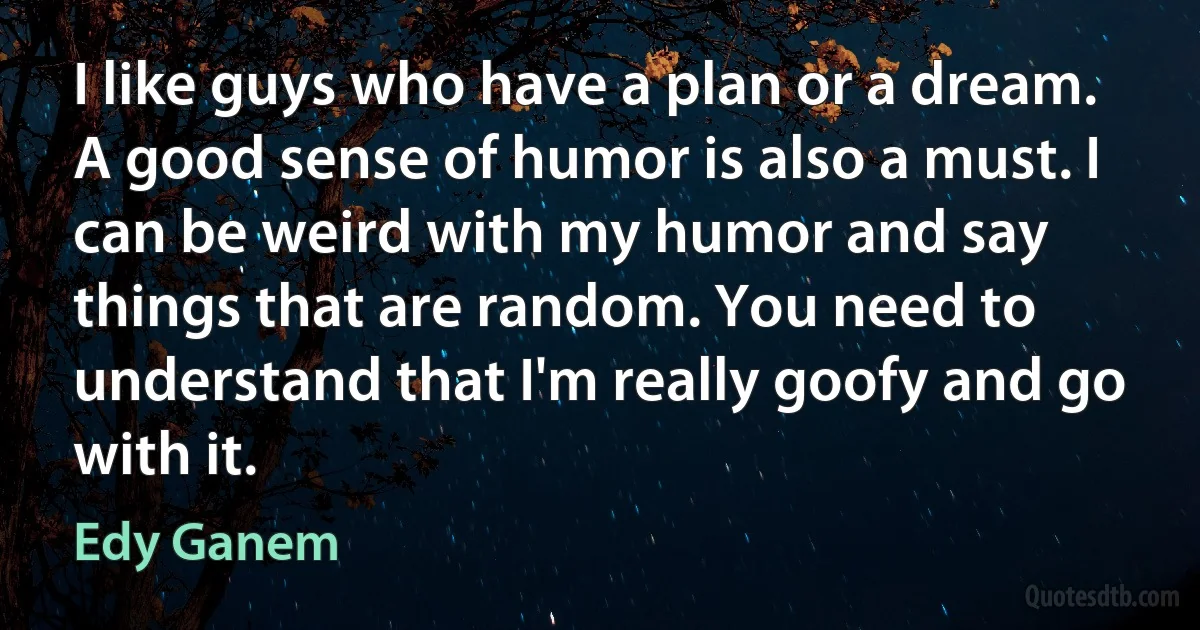 I like guys who have a plan or a dream. A good sense of humor is also a must. I can be weird with my humor and say things that are random. You need to understand that I'm really goofy and go with it. (Edy Ganem)