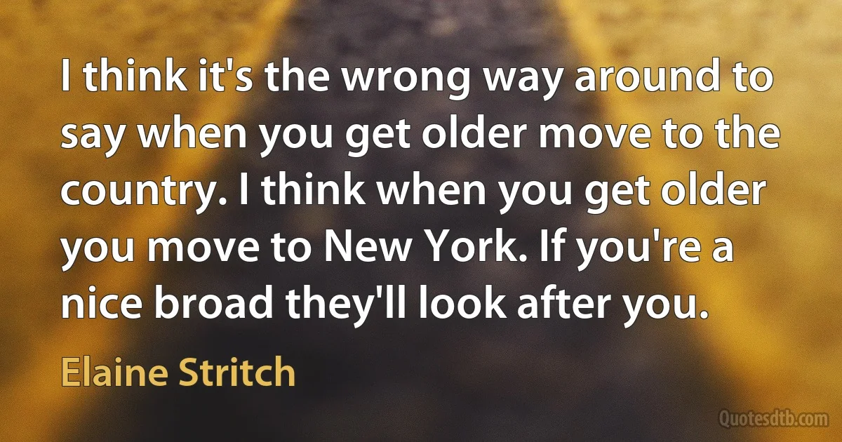 I think it's the wrong way around to say when you get older move to the country. I think when you get older you move to New York. If you're a nice broad they'll look after you. (Elaine Stritch)