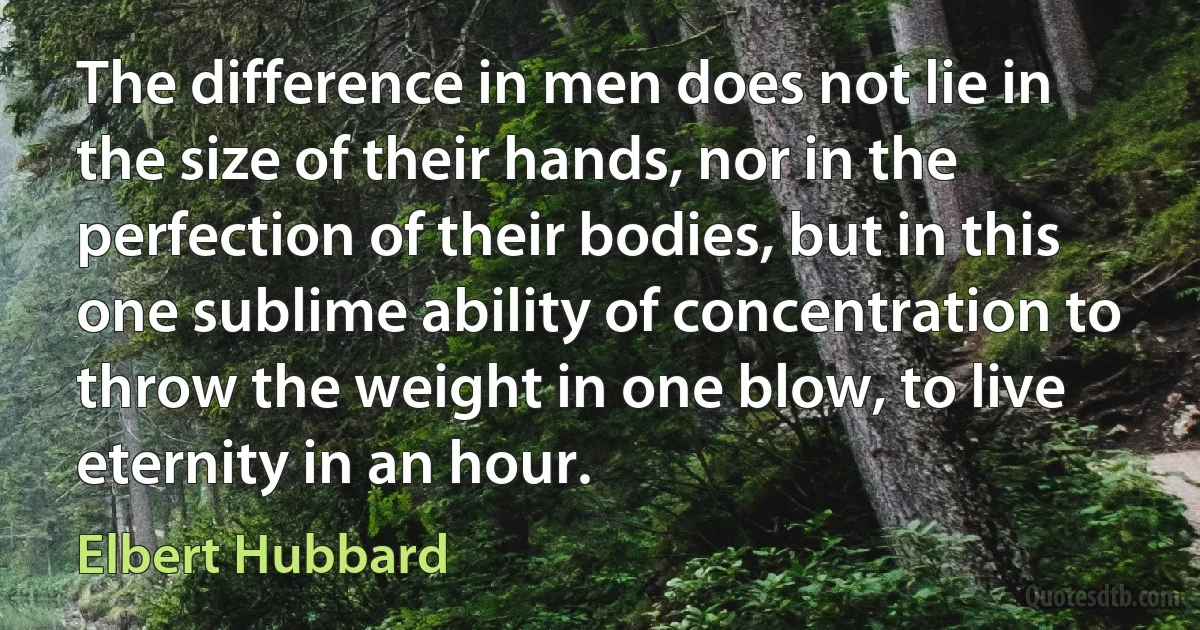 The difference in men does not lie in the size of their hands, nor in the perfection of their bodies, but in this one sublime ability of concentration to throw the weight in one blow, to live eternity in an hour. (Elbert Hubbard)