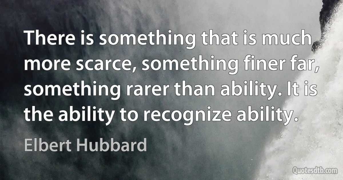 There is something that is much more scarce, something finer far, something rarer than ability. It is the ability to recognize ability. (Elbert Hubbard)