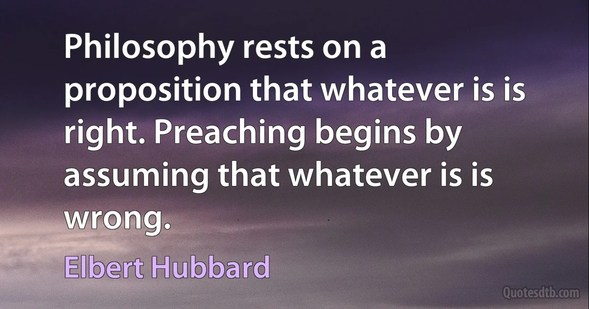 Philosophy rests on a proposition that whatever is is right. Preaching begins by assuming that whatever is is wrong. (Elbert Hubbard)