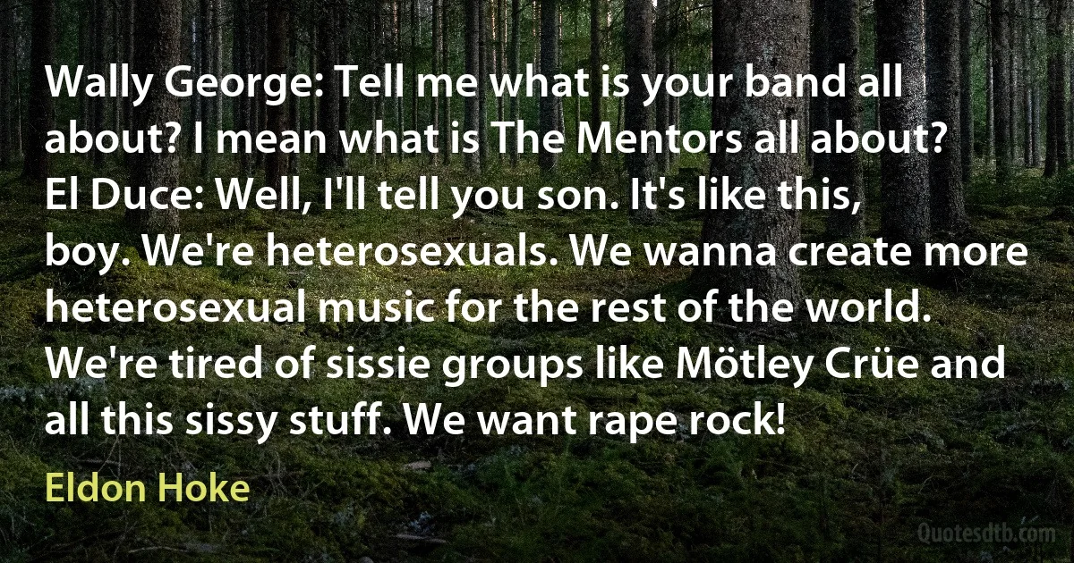 Wally George: Tell me what is your band all about? I mean what is The Mentors all about?
El Duce: Well, I'll tell you son. It's like this, boy. We're heterosexuals. We wanna create more heterosexual music for the rest of the world. We're tired of sissie groups like Mötley Crüe and all this sissy stuff. We want rape rock! (Eldon Hoke)