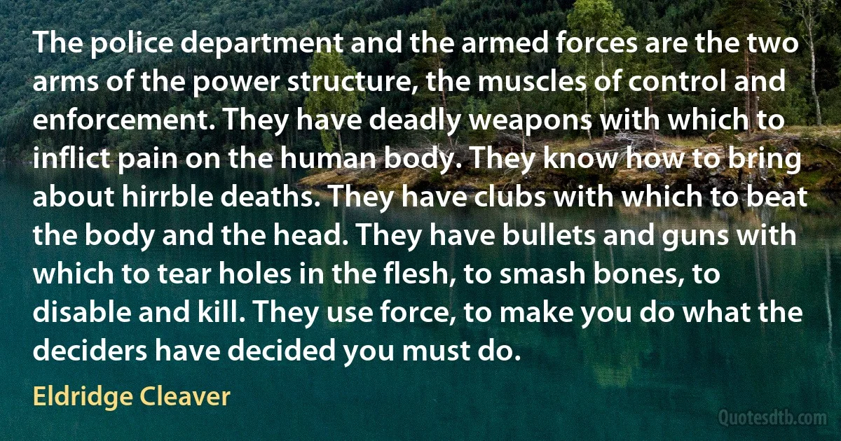 The police department and the armed forces are the two arms of the power structure, the muscles of control and enforcement. They have deadly weapons with which to inflict pain on the human body. They know how to bring about hirrble deaths. They have clubs with which to beat the body and the head. They have bullets and guns with which to tear holes in the flesh, to smash bones, to disable and kill. They use force, to make you do what the deciders have decided you must do. (Eldridge Cleaver)