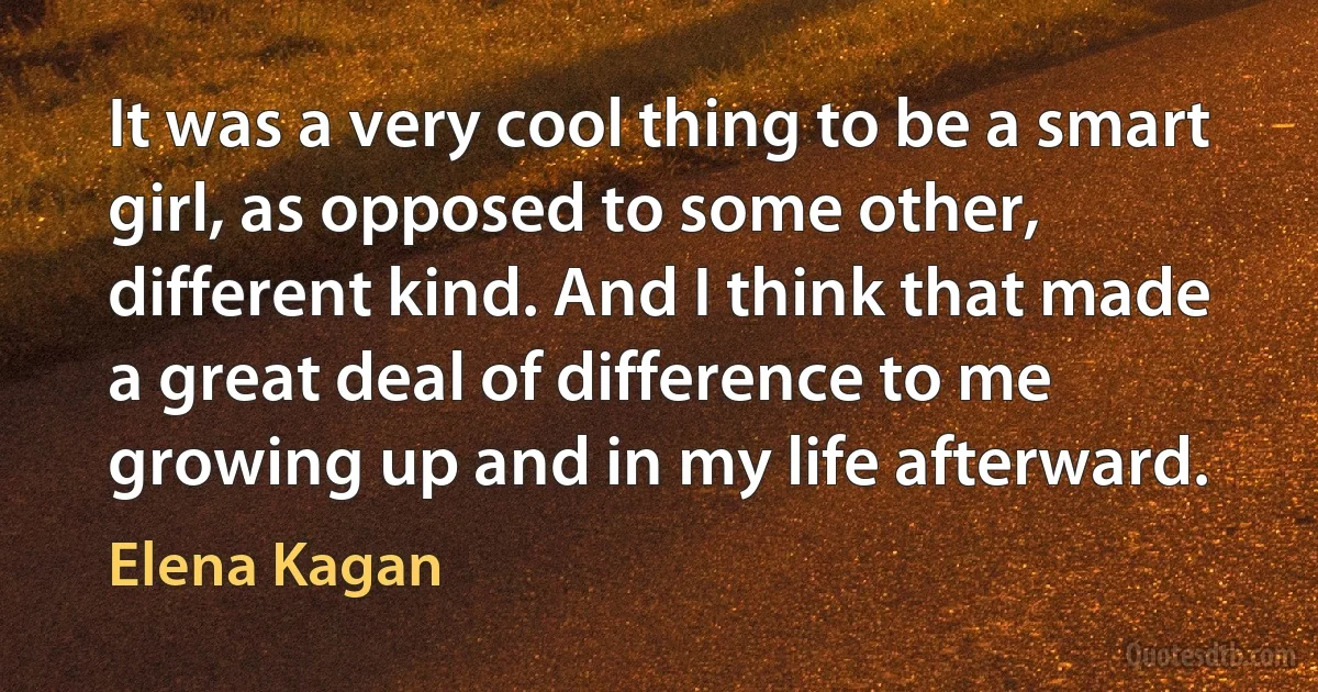 It was a very cool thing to be a smart girl, as opposed to some other, different kind. And I think that made a great deal of difference to me growing up and in my life afterward. (Elena Kagan)