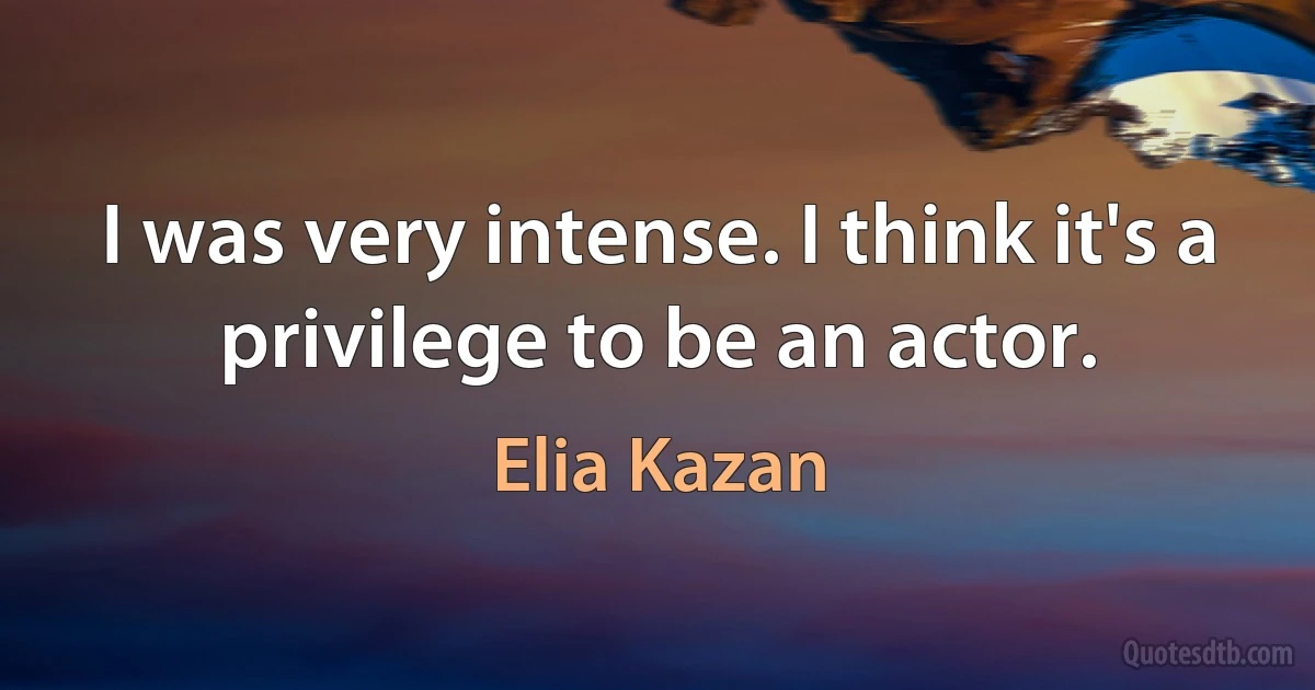 I was very intense. I think it's a privilege to be an actor. (Elia Kazan)