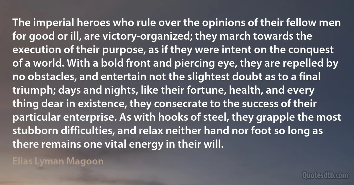 The imperial heroes who rule over the opinions of their fellow men for good or ill, are victory-organized; they march towards the execution of their purpose, as if they were intent on the conquest of a world. With a bold front and piercing eye, they are repelled by no obstacles, and entertain not the slightest doubt as to a final triumph; days and nights, like their fortune, health, and every thing dear in existence, they consecrate to the success of their particular enterprise. As with hooks of steel, they grapple the most stubborn difficulties, and relax neither hand nor foot so long as there remains one vital energy in their will. (Elias Lyman Magoon)