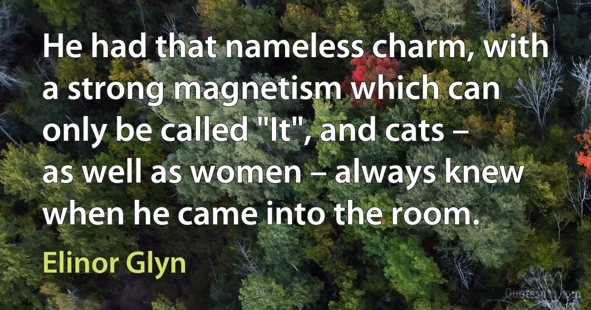 He had that nameless charm, with a strong magnetism which can only be called "It", and cats – as well as women – always knew when he came into the room. (Elinor Glyn)