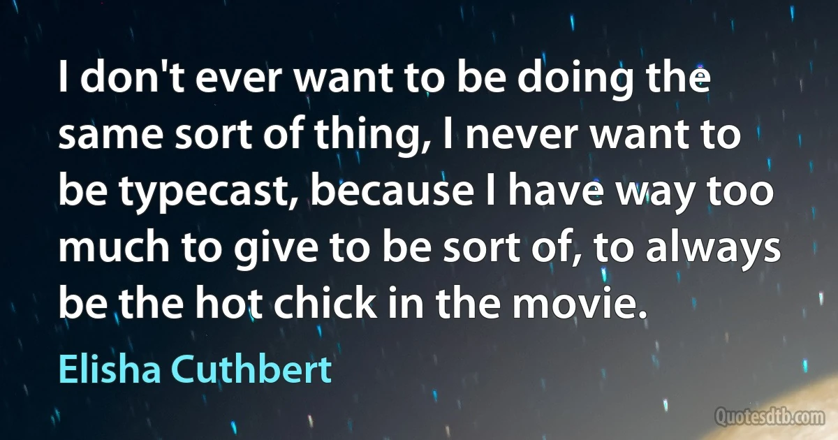 I don't ever want to be doing the same sort of thing, I never want to be typecast, because I have way too much to give to be sort of, to always be the hot chick in the movie. (Elisha Cuthbert)