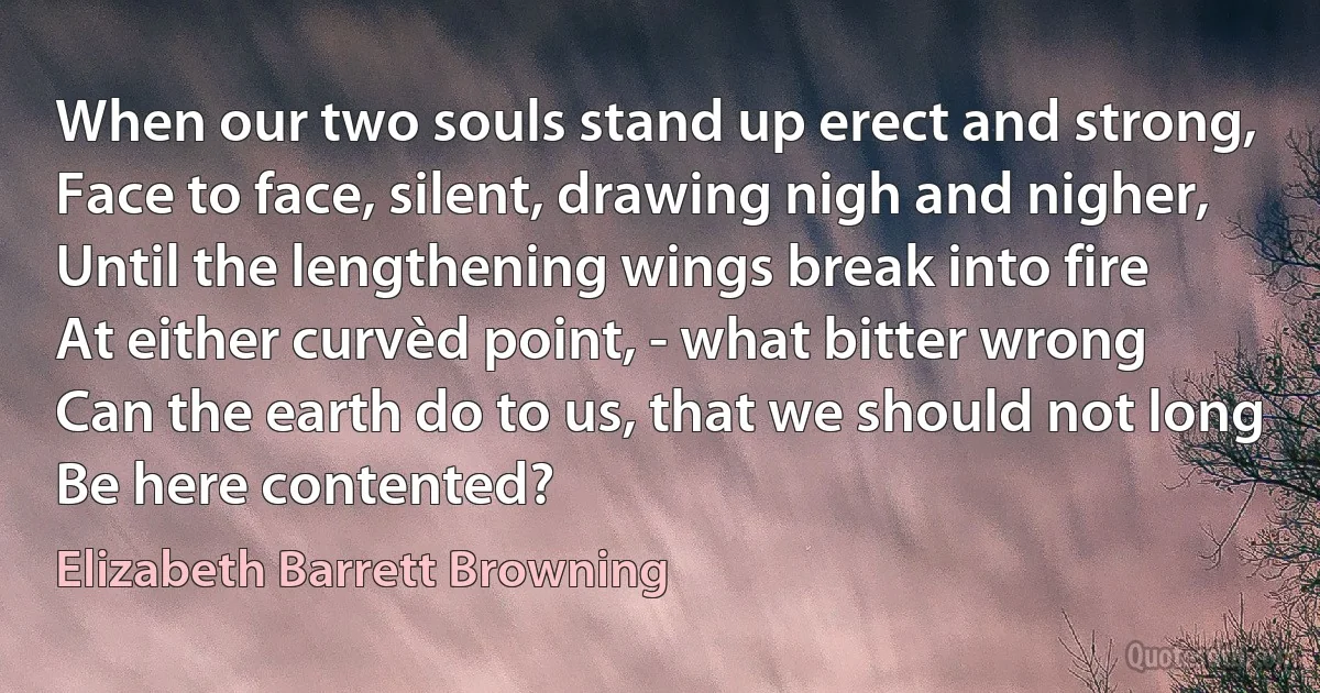 When our two souls stand up erect and strong,
Face to face, silent, drawing nigh and nigher,
Until the lengthening wings break into fire
At either curvèd point, - what bitter wrong
Can the earth do to us, that we should not long
Be here contented? (Elizabeth Barrett Browning)