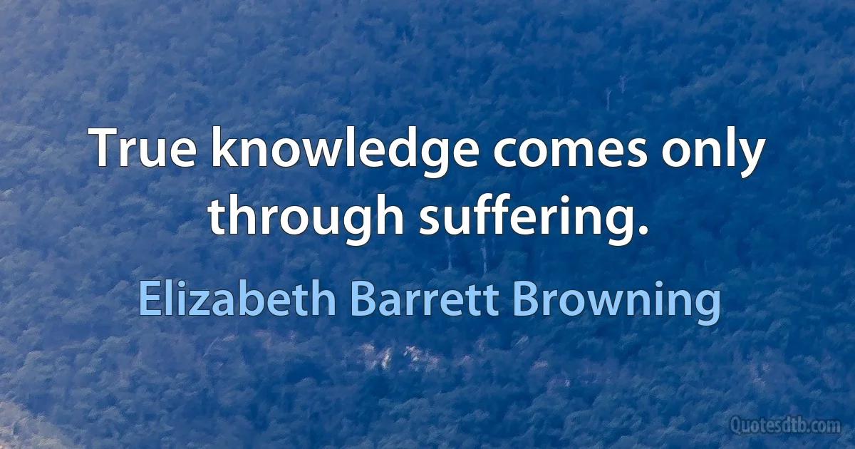 True knowledge comes only through suffering. (Elizabeth Barrett Browning)